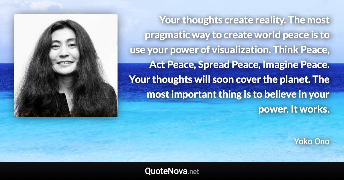 Your thoughts create reality. The most pragmatic way to create world peace is to use your power of visualization. Think Peace, Act Peace, Spread Peace, Imagine Peace. Your thoughts will soon cover the planet. The most important thing is to believe in your power. It works. - Yoko Ono quote