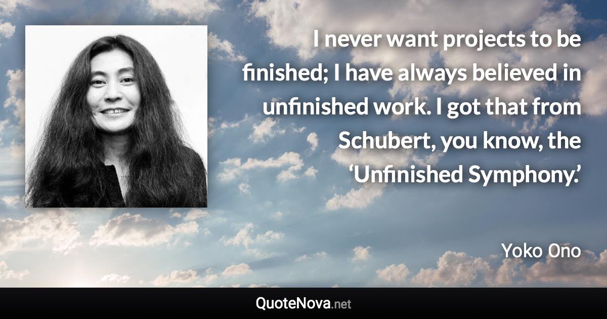 I never want projects to be finished; I have always believed in unfinished work. I got that from Schubert, you know, the ‘Unfinished Symphony.’ - Yoko Ono quote