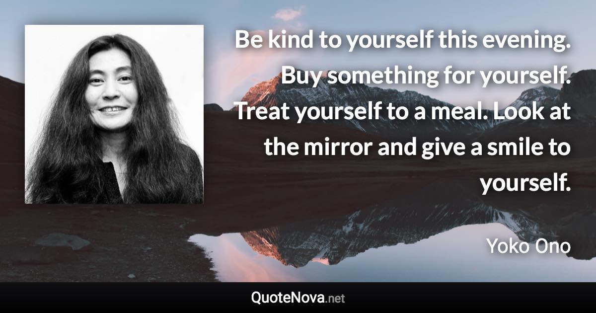 Be kind to yourself this evening. Buy something for yourself. Treat yourself to a meal. Look at the mirror and give a smile to yourself. - Yoko Ono quote