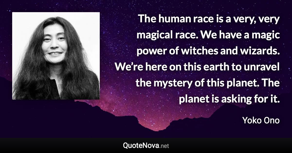 The human race is a very, very magical race. We have a magic power of witches and wizards. We’re here on this earth to unravel the mystery of this planet. The planet is asking for it. - Yoko Ono quote