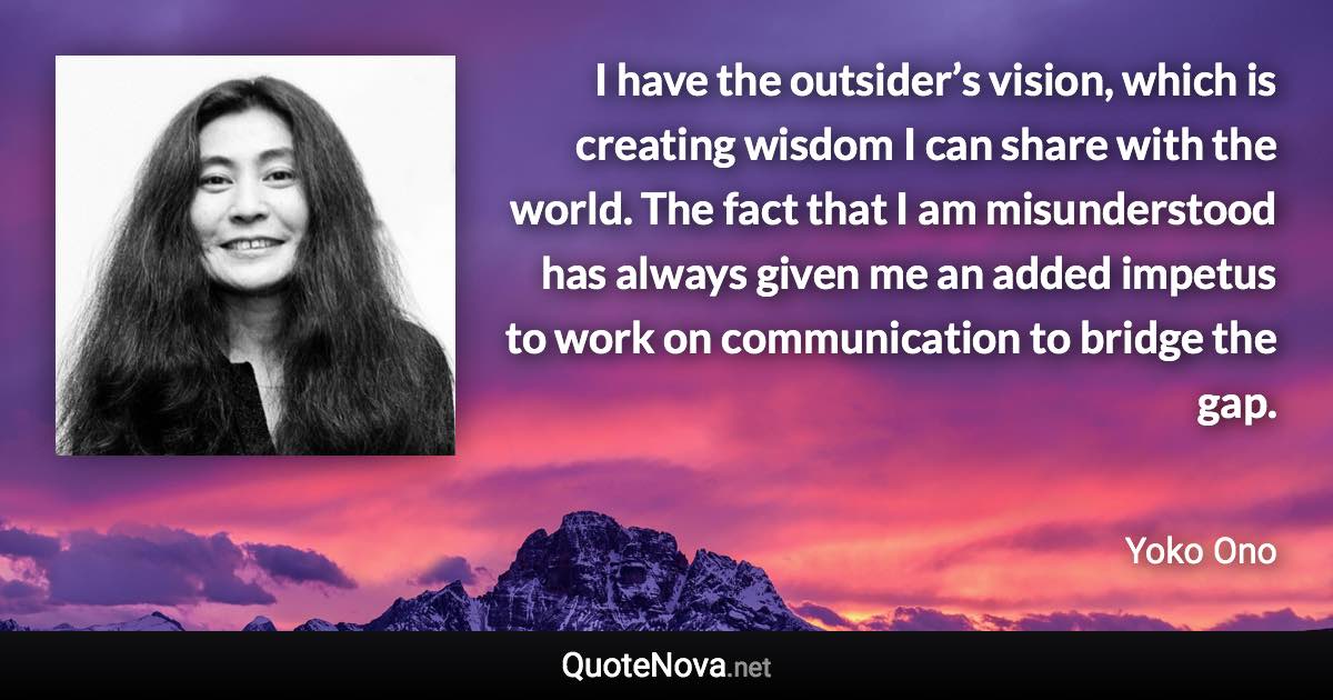 I have the outsider’s vision, which is creating wisdom I can share with the world. The fact that I am misunderstood has always given me an added impetus to work on communication to bridge the gap. - Yoko Ono quote