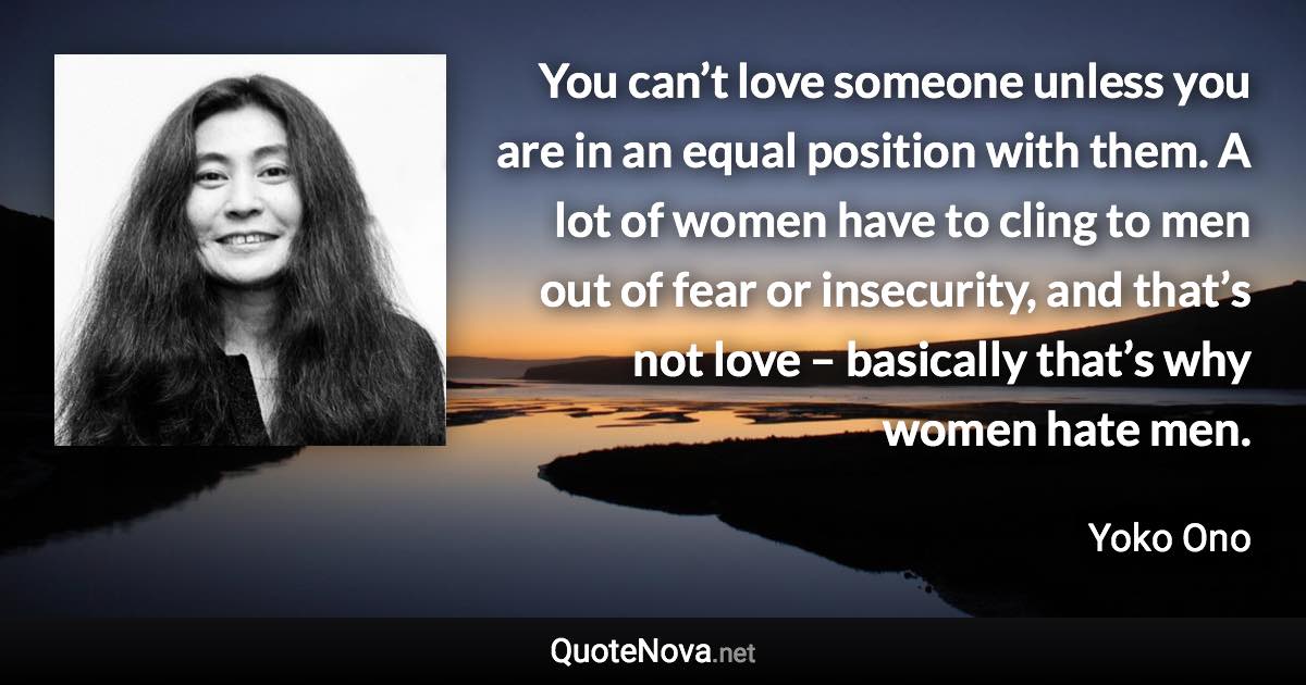 You can’t love someone unless you are in an equal position with them. A lot of women have to cling to men out of fear or insecurity, and that’s not love – basically that’s why women hate men. - Yoko Ono quote