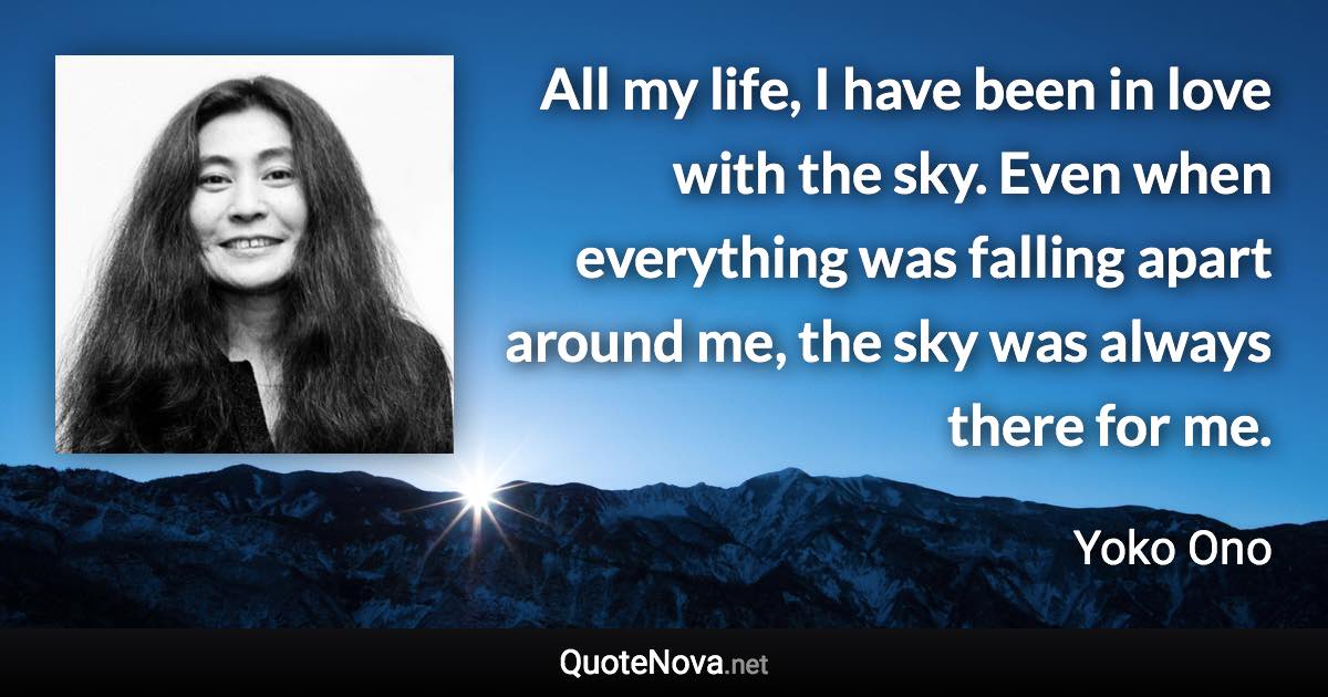 All my life, I have been in love with the sky. Even when everything was falling apart around me, the sky was always there for me. - Yoko Ono quote