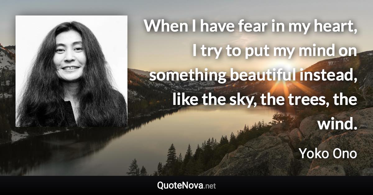 When I have fear in my heart, I try to put my mind on something beautiful instead, like the sky, the trees, the wind. - Yoko Ono quote