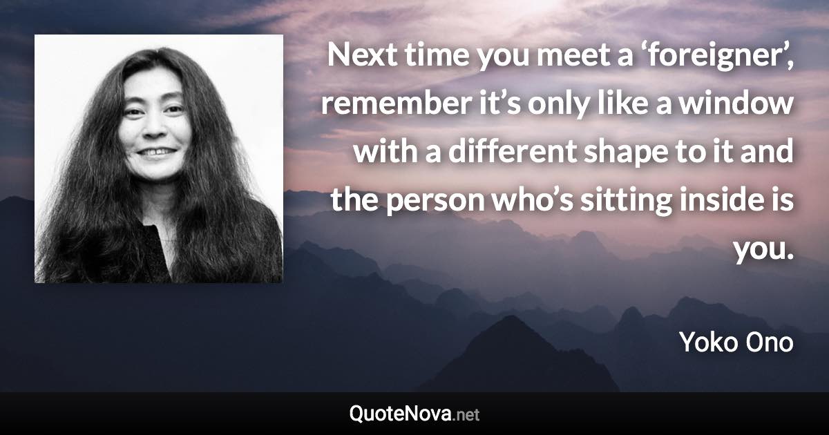 Next time you meet a ‘foreigner’, remember it’s only like a window with a different shape to it and the person who’s sitting inside is you. - Yoko Ono quote