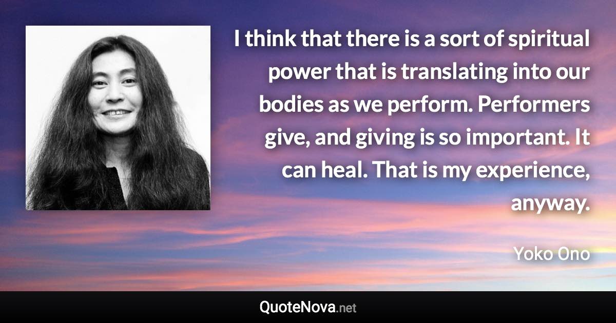 I think that there is a sort of spiritual power that is translating into our bodies as we perform. Performers give, and giving is so important. It can heal. That is my experience, anyway. - Yoko Ono quote