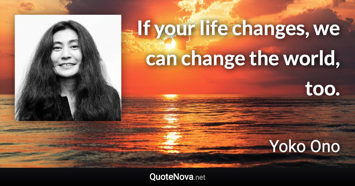 If your life changes, we can change the world, too. - Yoko Ono quote