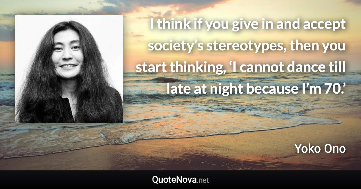 I think if you give in and accept society’s stereotypes, then you start thinking, ‘I cannot dance till late at night because I’m 70.’ - Yoko Ono quote