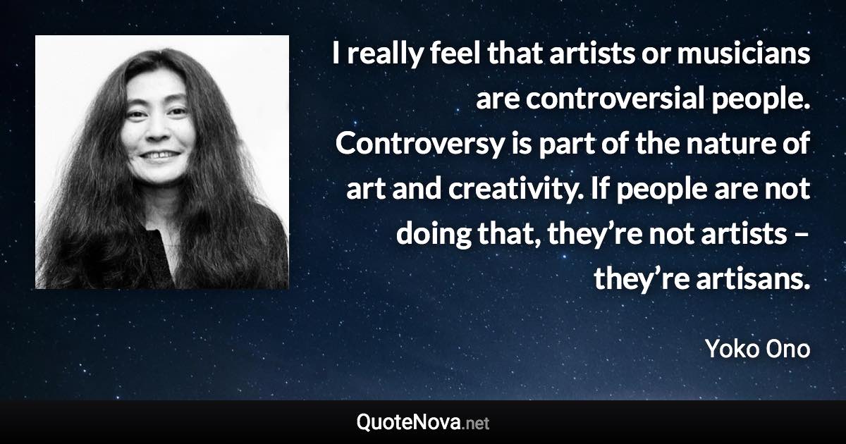 I really feel that artists or musicians are controversial people. Controversy is part of the nature of art and creativity. If people are not doing that, they’re not artists – they’re artisans. - Yoko Ono quote