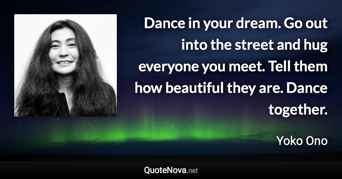 Dance in your dream. Go out into the street and hug everyone you meet. Tell them how beautiful they are. Dance together. - Yoko Ono quote