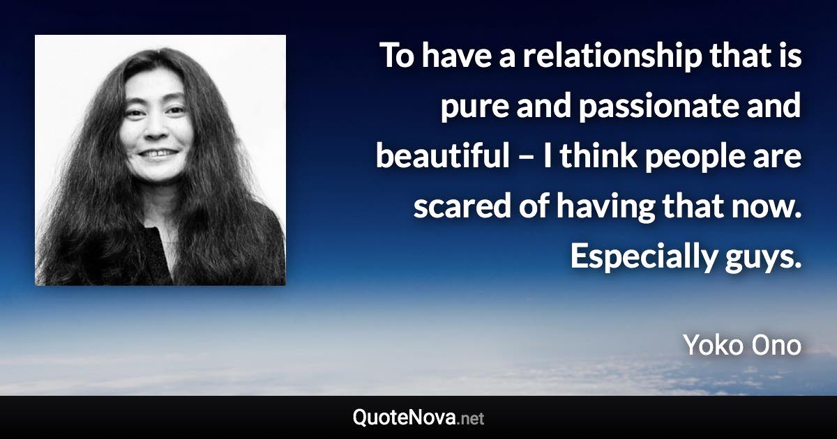 To have a relationship that is pure and passionate and beautiful – I think people are scared of having that now. Especially guys. - Yoko Ono quote