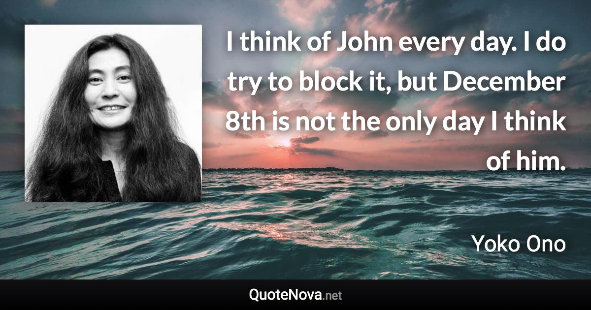 I think of John every day. I do try to block it, but December 8th is not the only day I think of him. - Yoko Ono quote