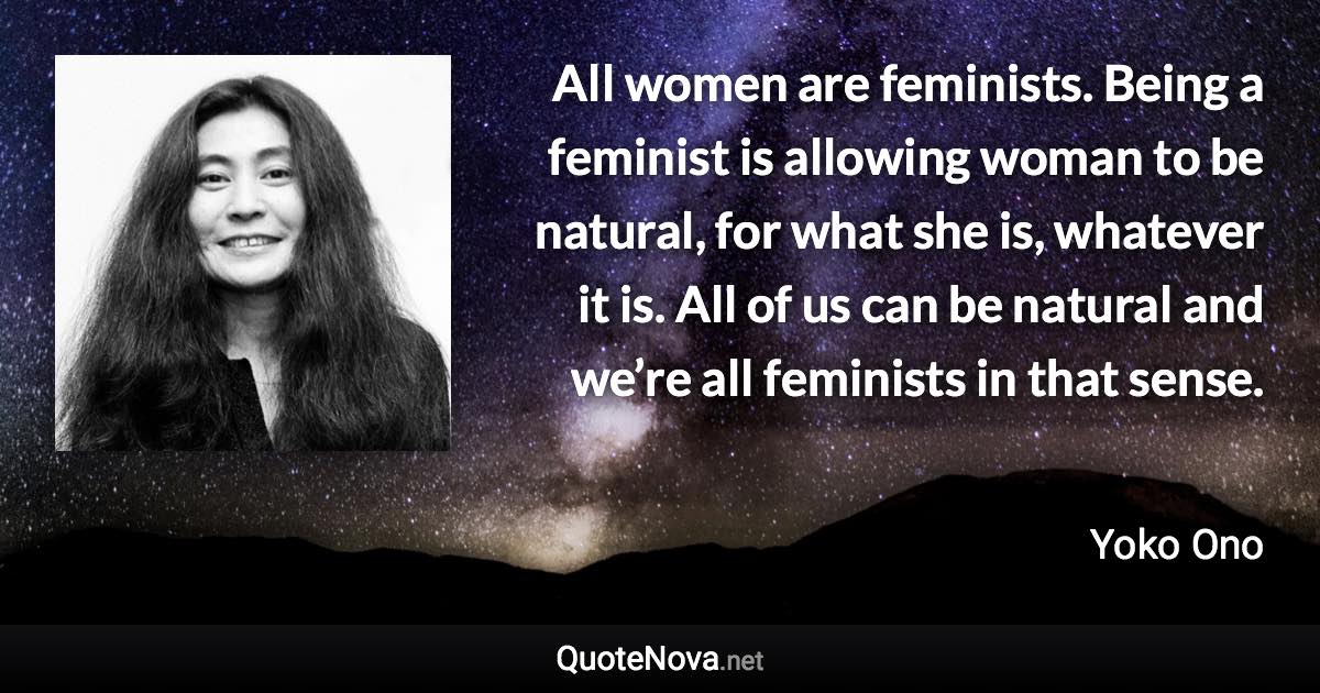 All women are feminists. Being a feminist is allowing woman to be natural, for what she is, whatever it is. All of us can be natural and we’re all feminists in that sense. - Yoko Ono quote