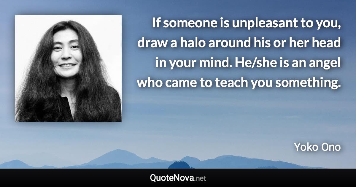 If someone is unpleasant to you, draw a halo around his or her head in your mind. He/she is an angel who came to teach you something. - Yoko Ono quote