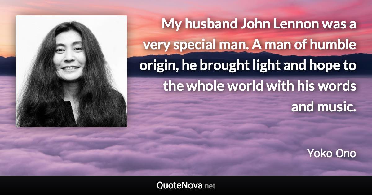 My husband John Lennon was a very special man. A man of humble origin, he brought light and hope to the whole world with his words and music. - Yoko Ono quote