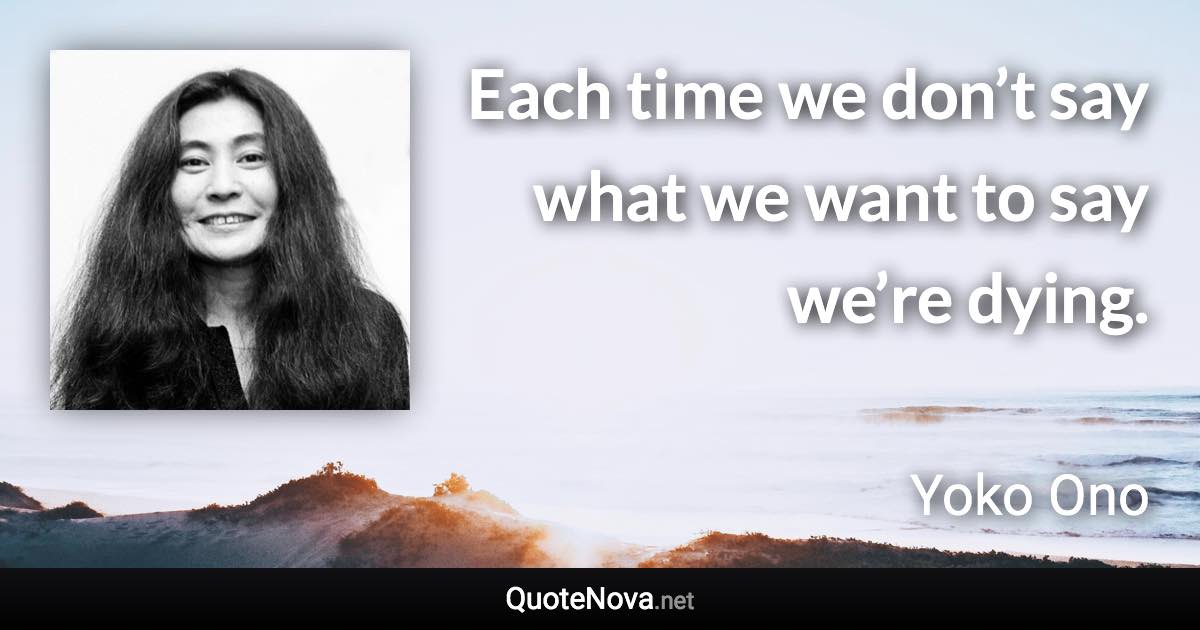 Each time we don’t say what we want to say we’re dying. - Yoko Ono quote