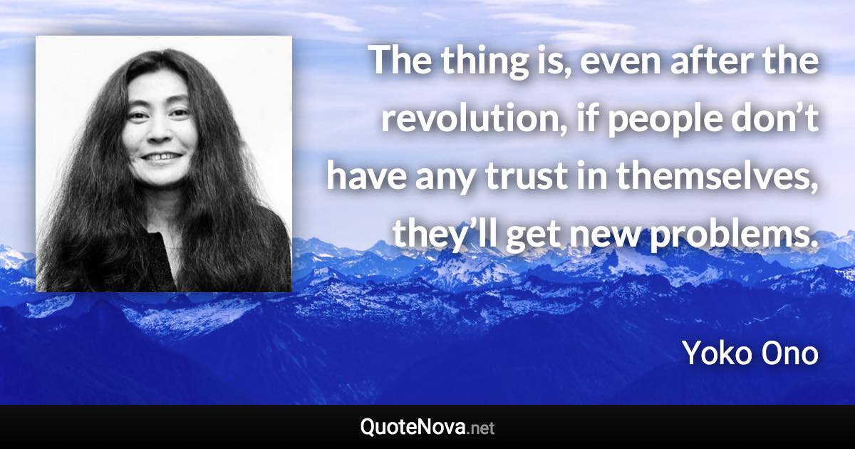 The thing is, even after the revolution, if people don’t have any trust in themselves, they’ll get new problems. - Yoko Ono quote