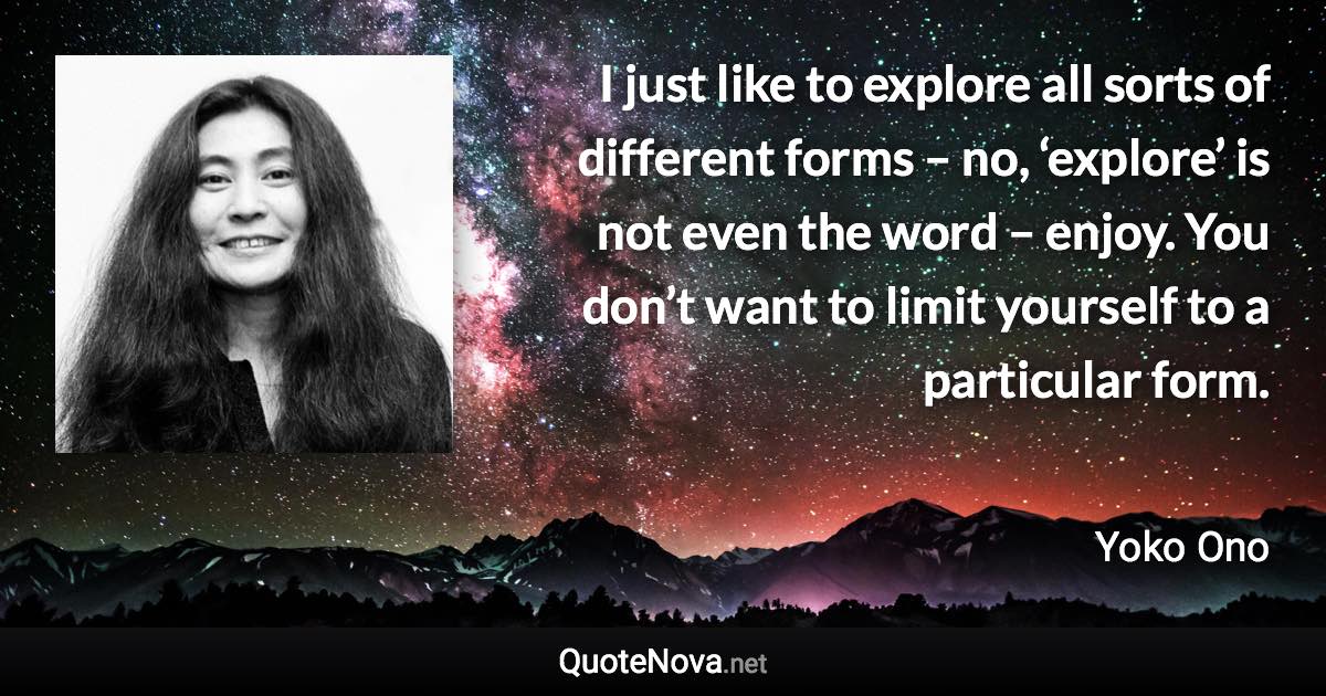 I just like to explore all sorts of different forms – no, ‘explore’ is not even the word – enjoy. You don’t want to limit yourself to a particular form. - Yoko Ono quote