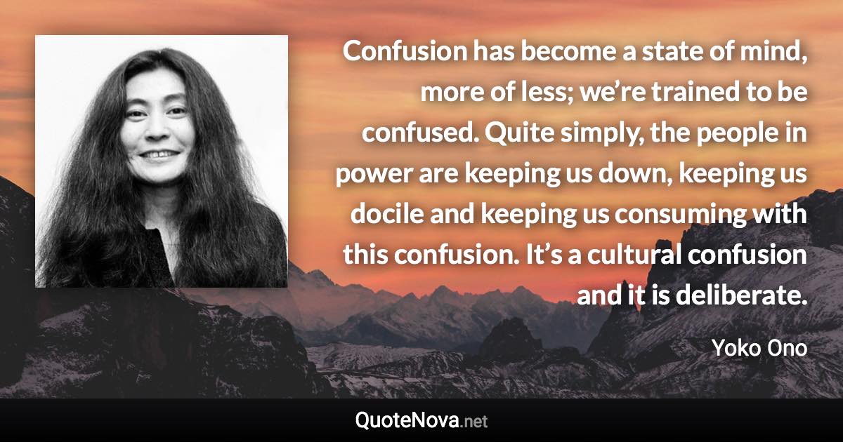 Confusion has become a state of mind, more of less; we’re trained to be confused. Quite simply, the people in power are keeping us down, keeping us docile and keeping us consuming with this confusion. It’s a cultural confusion and it is deliberate. - Yoko Ono quote