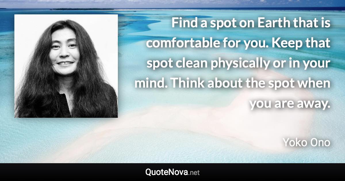 Find a spot on Earth that is comfortable for you. Keep that spot clean physically or in your mind. Think about the spot when you are away. - Yoko Ono quote