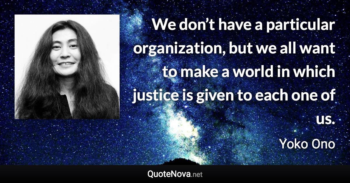 We don’t have a particular organization, but we all want to make a world in which justice is given to each one of us. - Yoko Ono quote