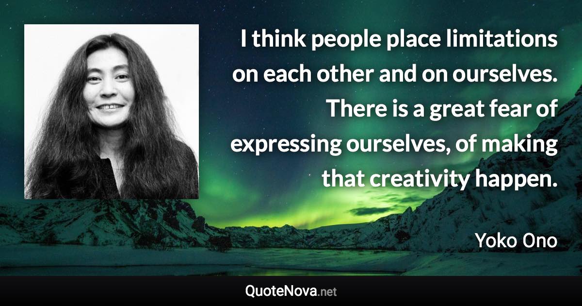 I think people place limitations on each other and on ourselves. There is a great fear of expressing ourselves, of making that creativity happen. - Yoko Ono quote