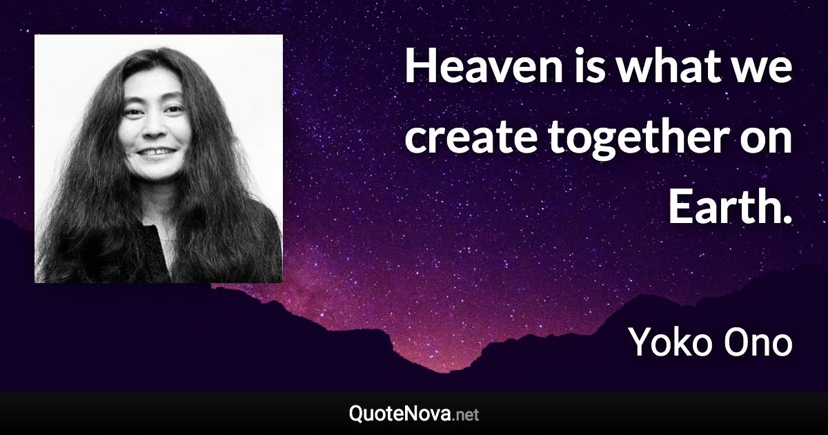 Heaven is what we create together on Earth. - Yoko Ono quote