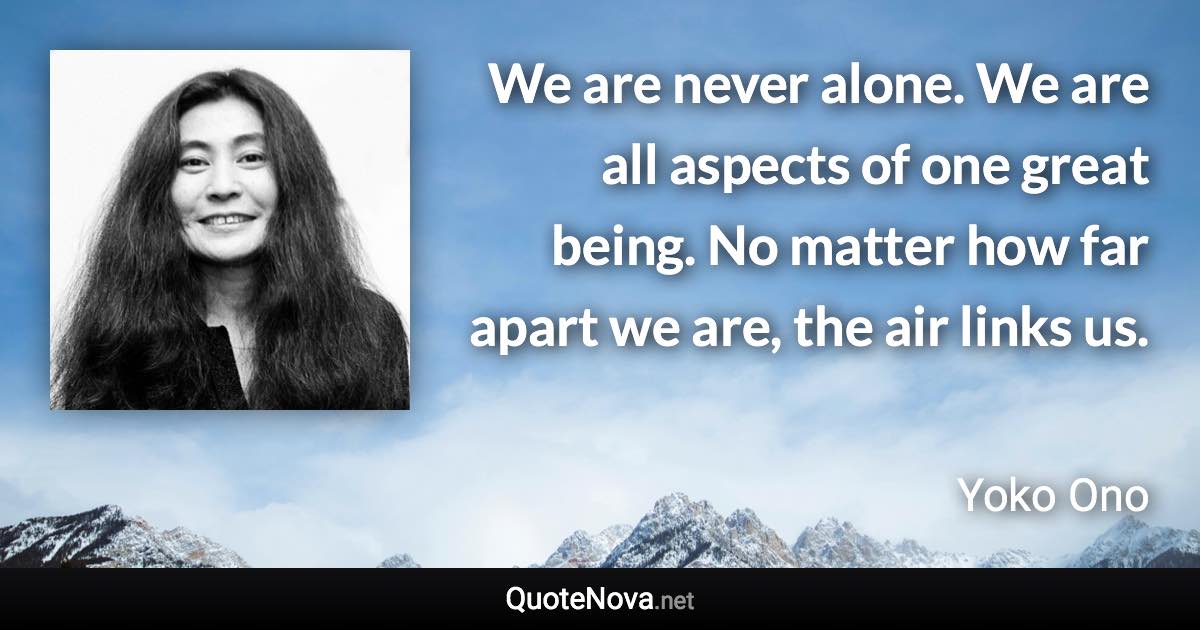 We are never alone. We are all aspects of one great being. No matter how far apart we are, the air links us. - Yoko Ono quote