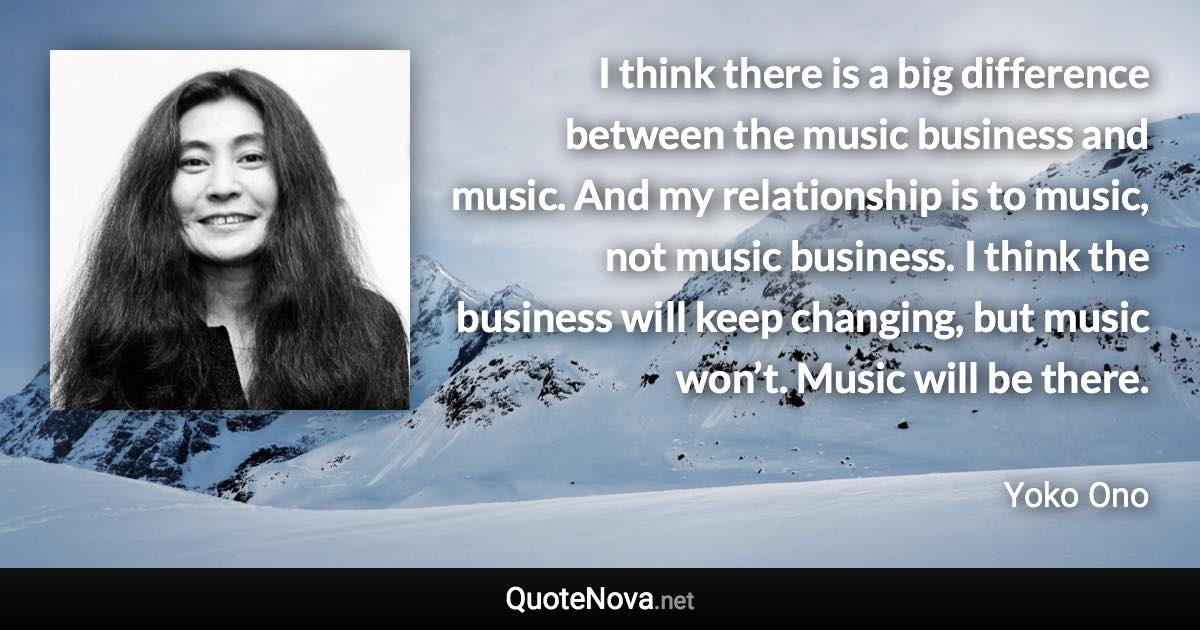 I think there is a big difference between the music business and music. And my relationship is to music, not music business. I think the business will keep changing, but music won’t. Music will be there. - Yoko Ono quote