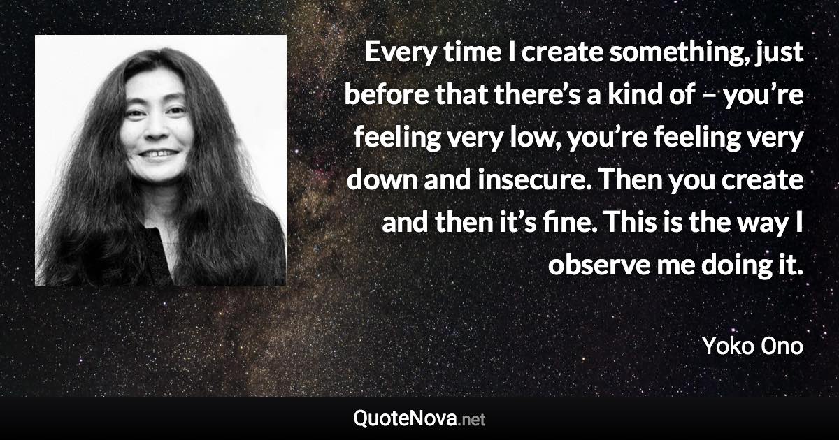 Every time I create something, just before that there’s a kind of – you’re feeling very low, you’re feeling very down and insecure. Then you create and then it’s fine. This is the way I observe me doing it. - Yoko Ono quote