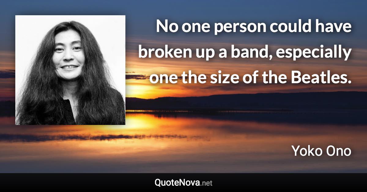 No one person could have broken up a band, especially one the size of the Beatles. - Yoko Ono quote