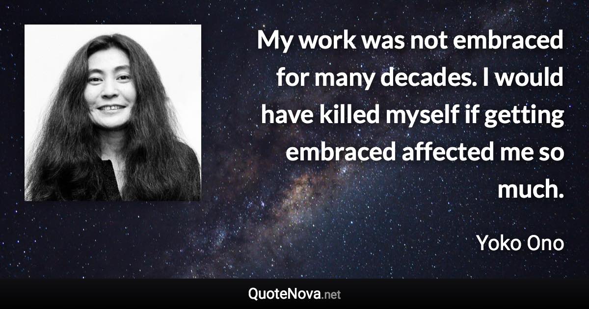 My work was not embraced for many decades. I would have killed myself if getting embraced affected me so much. - Yoko Ono quote