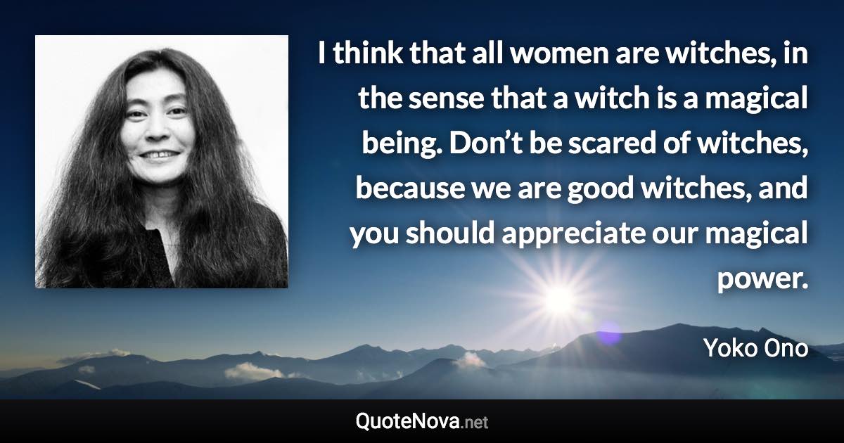 I think that all women are witches, in the sense that a witch is a magical being. Don’t be scared of witches, because we are good witches, and you should appreciate our magical power. - Yoko Ono quote