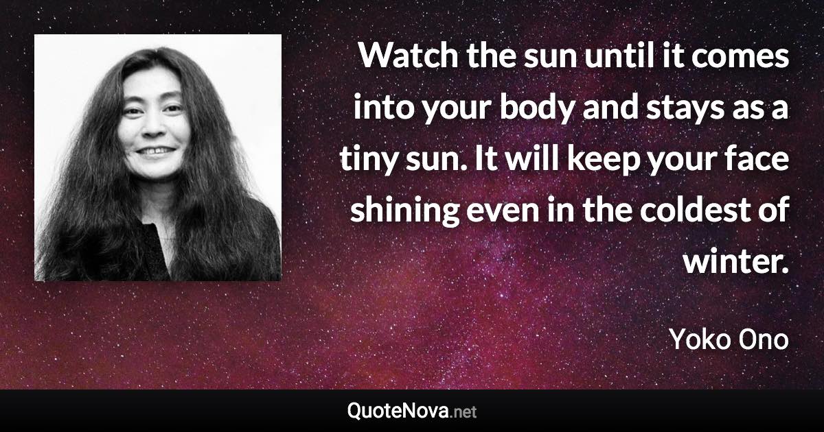 Watch the sun until it comes into your body and stays as a tiny sun. It will keep your face shining even in the coldest of winter. - Yoko Ono quote