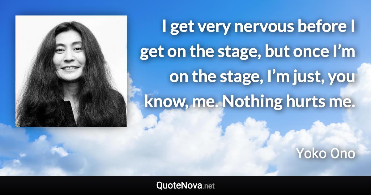 I get very nervous before I get on the stage, but once I’m on the stage, I’m just, you know, me. Nothing hurts me. - Yoko Ono quote