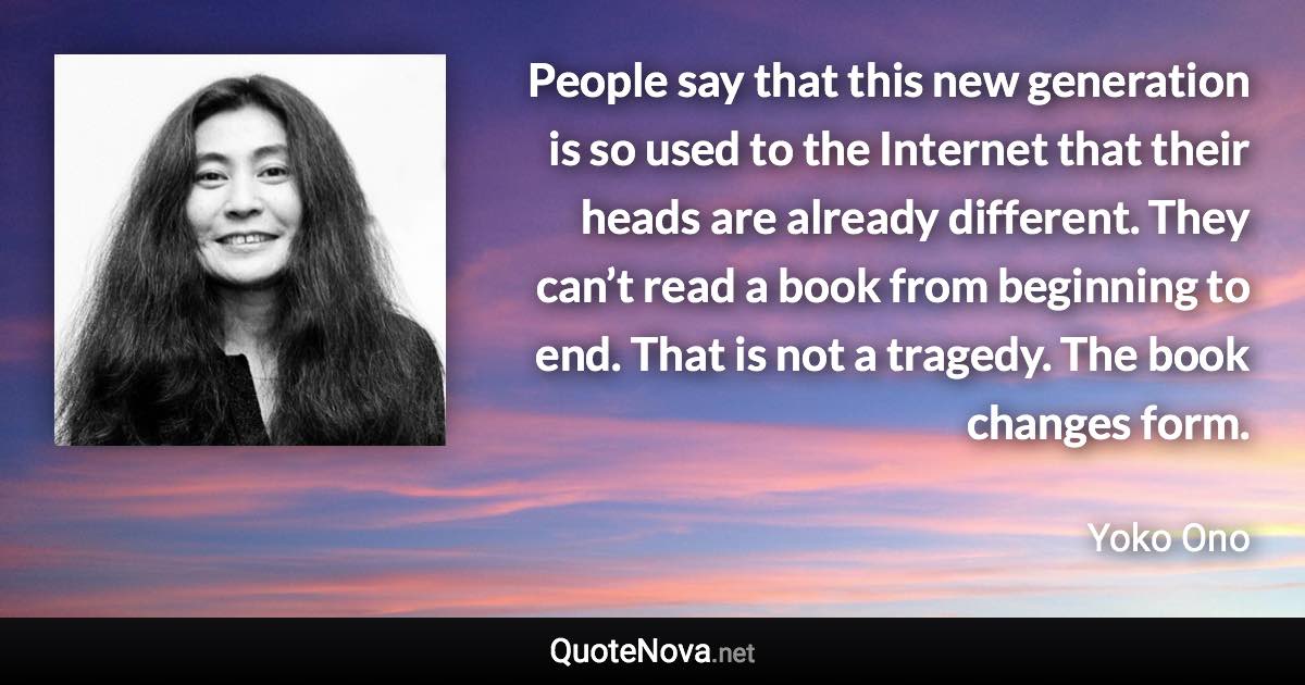 People say that this new generation is so used to the Internet that their heads are already different. They can’t read a book from beginning to end. That is not a tragedy. The book changes form. - Yoko Ono quote