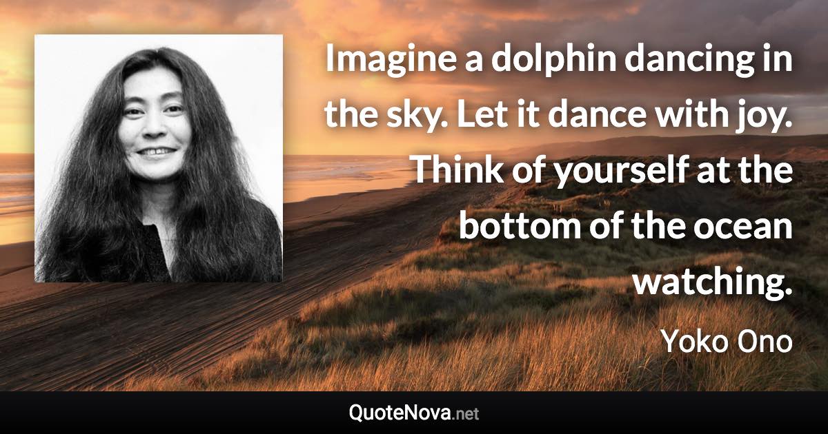 Imagine a dolphin dancing in the sky. Let it dance with joy. Think of yourself at the bottom of the ocean watching. - Yoko Ono quote