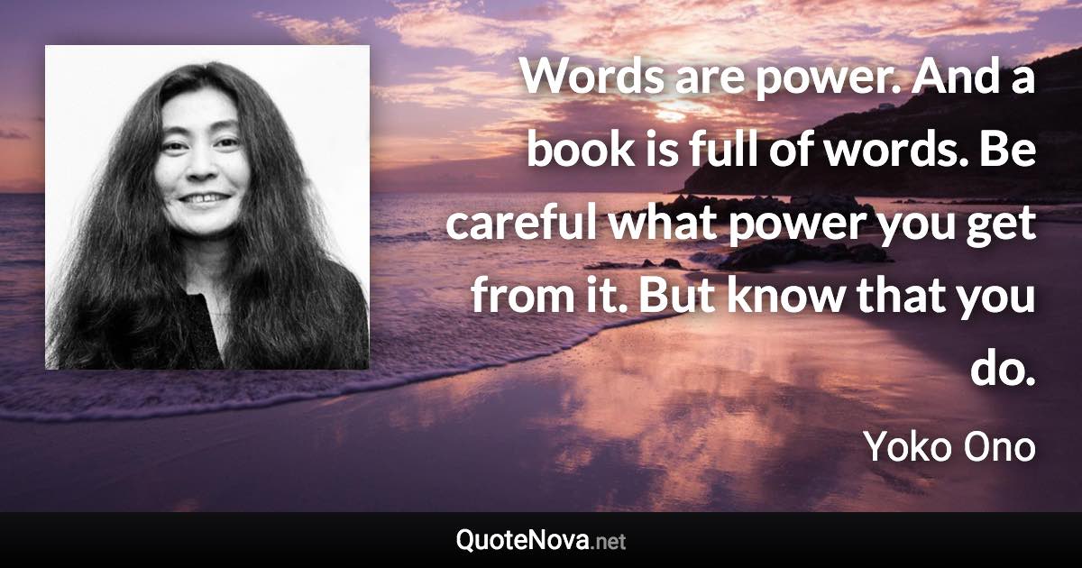Words are power. And a book is full of words. Be careful what power you get from it. But know that you do. - Yoko Ono quote