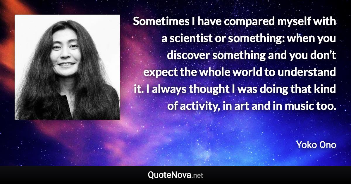 Sometimes I have compared myself with a scientist or something: when you discover something and you don’t expect the whole world to understand it. I always thought I was doing that kind of activity, in art and in music too. - Yoko Ono quote