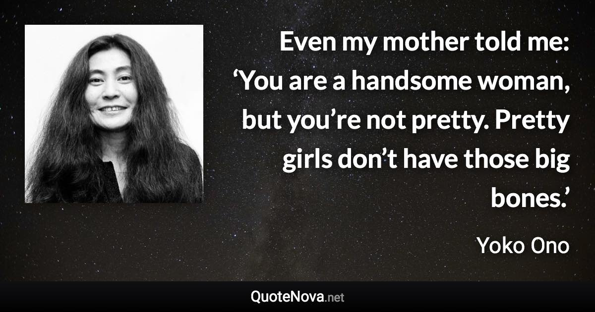 Even my mother told me: ‘You are a handsome woman, but you’re not pretty. Pretty girls don’t have those big bones.’ - Yoko Ono quote