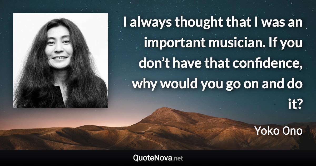 I always thought that I was an important musician. If you don’t have that confidence, why would you go on and do it? - Yoko Ono quote