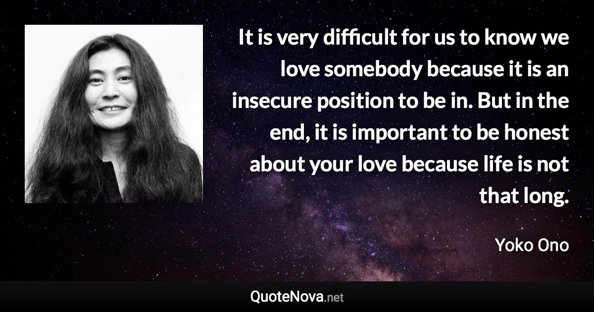 It is very difficult for us to know we love somebody because it is an insecure position to be in. But in the end, it is important to be honest about your love because life is not that long. - Yoko Ono quote