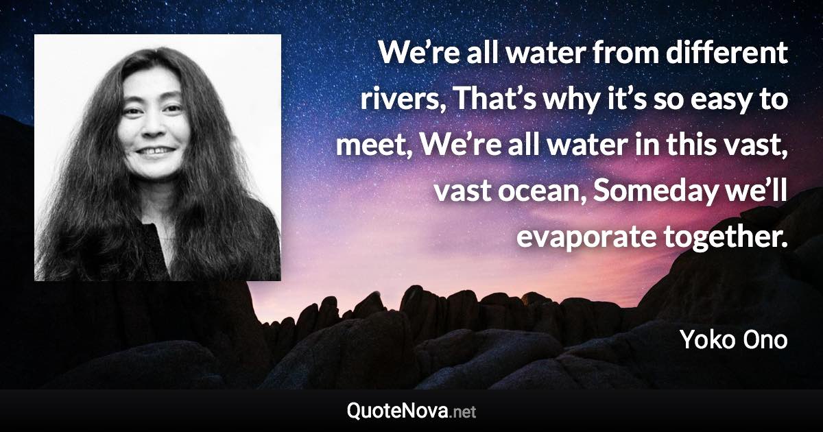 We’re all water from different rivers, That’s why it’s so easy to meet, We’re all water in this vast, vast ocean, Someday we’ll evaporate together. - Yoko Ono quote