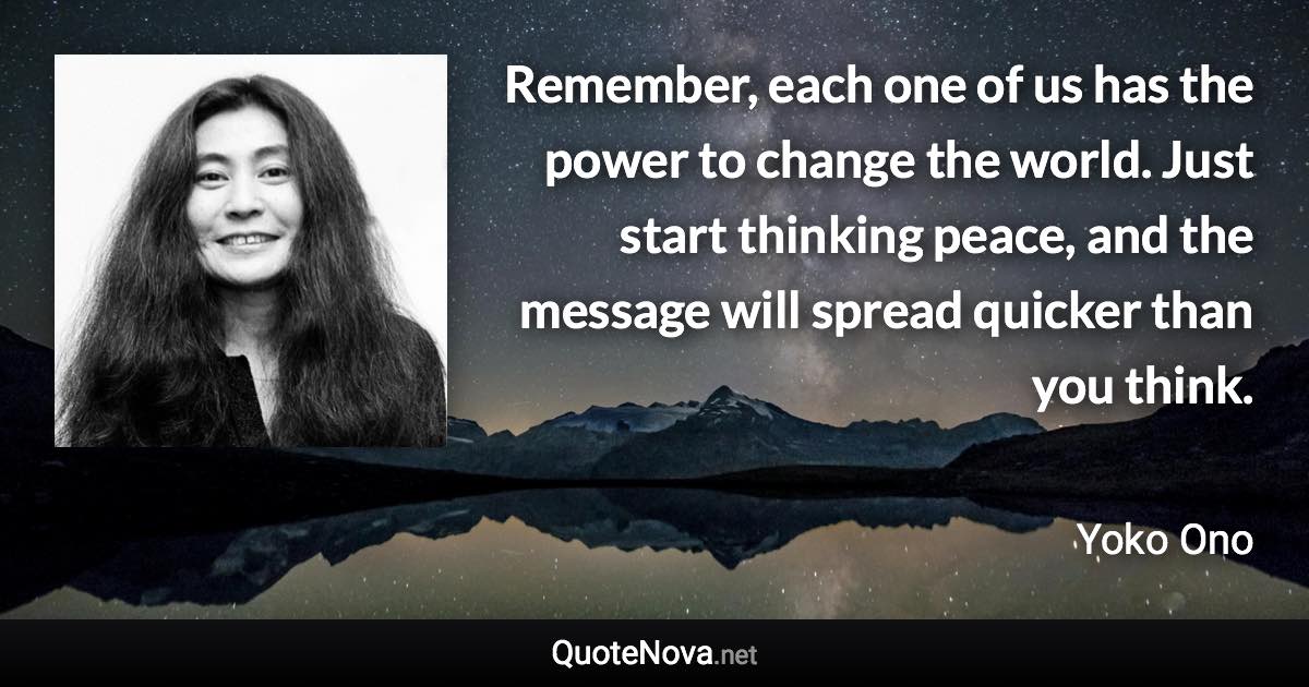 Remember, each one of us has the power to change the world. Just start thinking peace, and the message will spread quicker than you think. - Yoko Ono quote