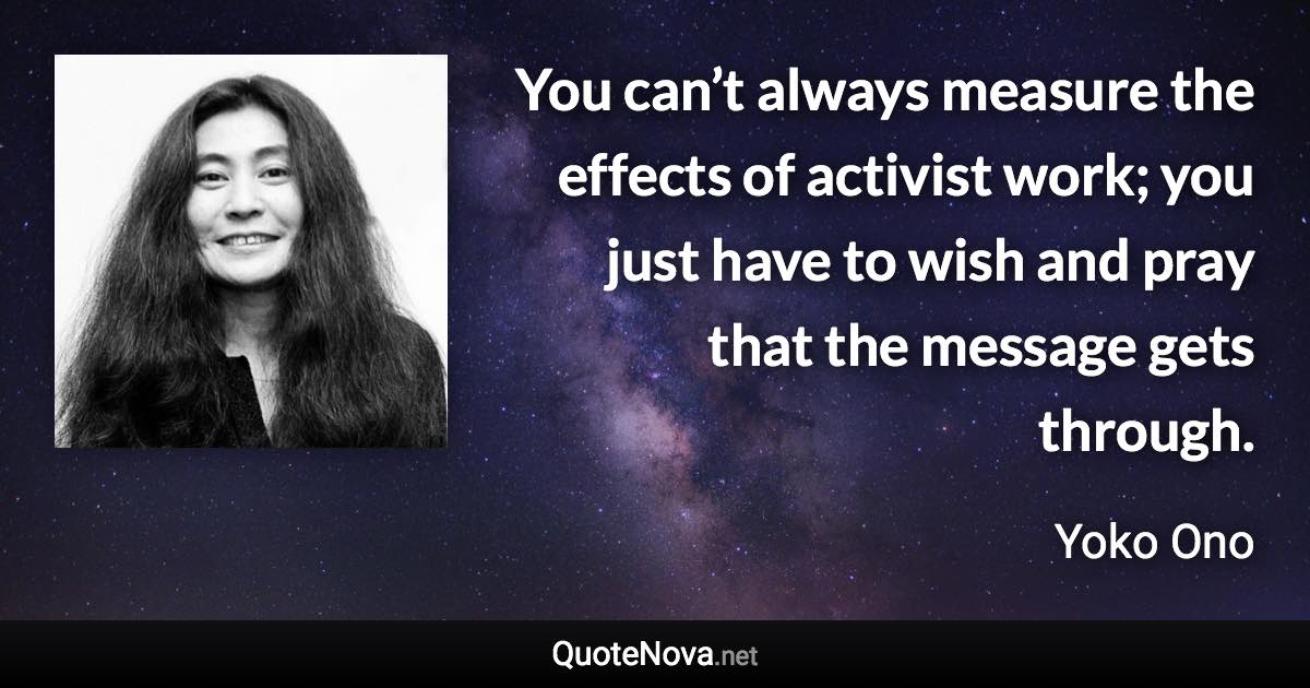 You can’t always measure the effects of activist work; you just have to wish and pray that the message gets through. - Yoko Ono quote