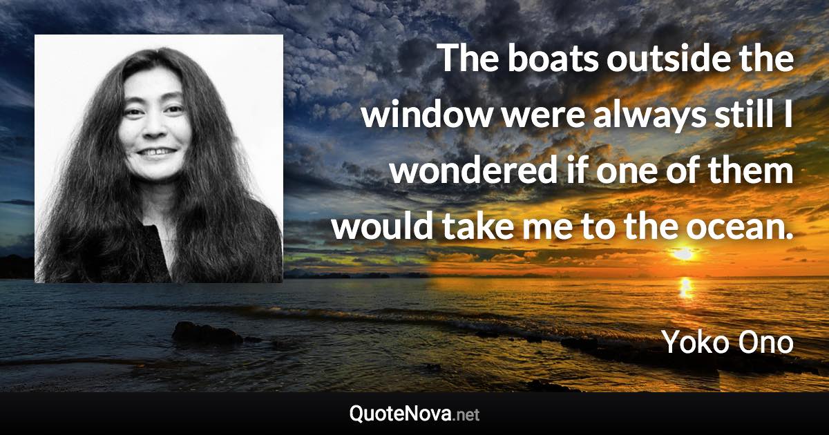 The boats outside the window were always still I wondered if one of them would take me to the ocean. - Yoko Ono quote