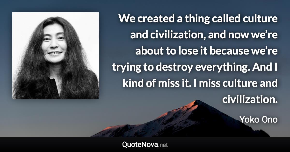 We created a thing called culture and civilization, and now we’re about to lose it because we’re trying to destroy everything. And I kind of miss it. I miss culture and civilization. - Yoko Ono quote