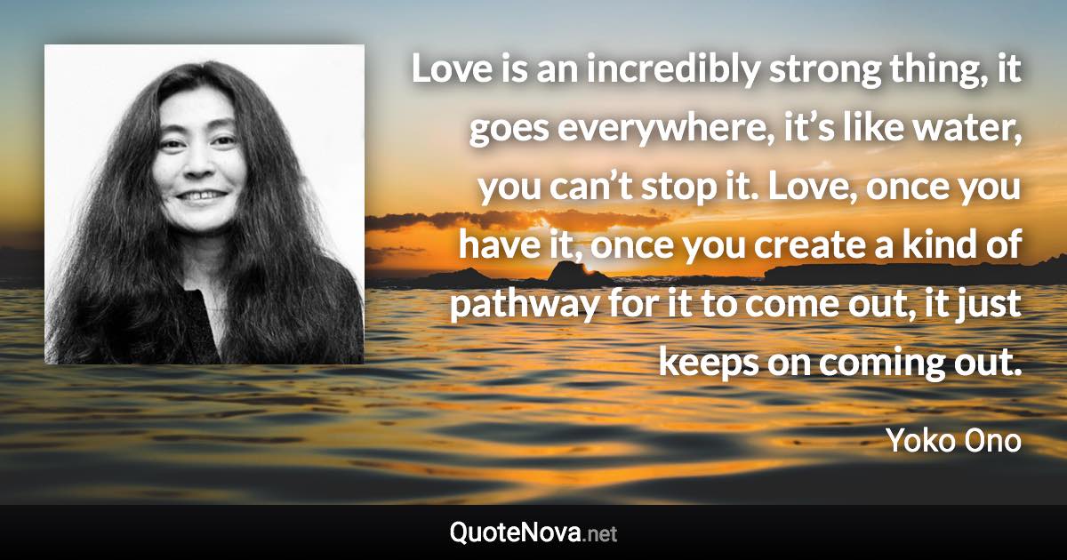 Love is an incredibly strong thing, it goes everywhere, it’s like water, you can’t stop it. Love, once you have it, once you create a kind of pathway for it to come out, it just keeps on coming out. - Yoko Ono quote