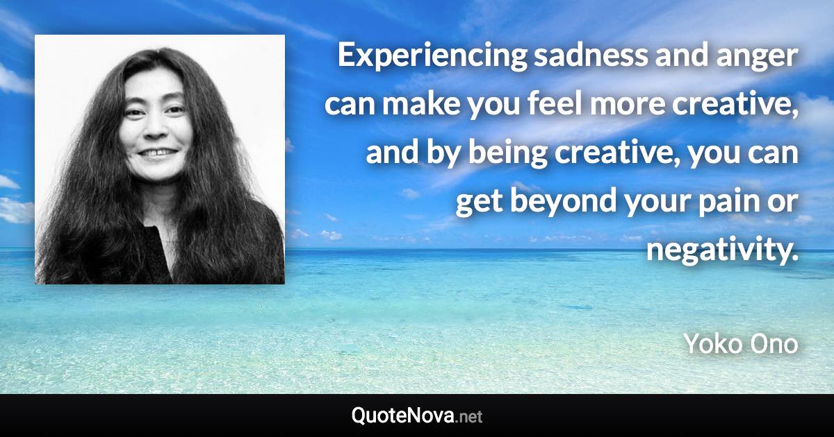 Experiencing sadness and anger can make you feel more creative, and by being creative, you can get beyond your pain or negativity. - Yoko Ono quote