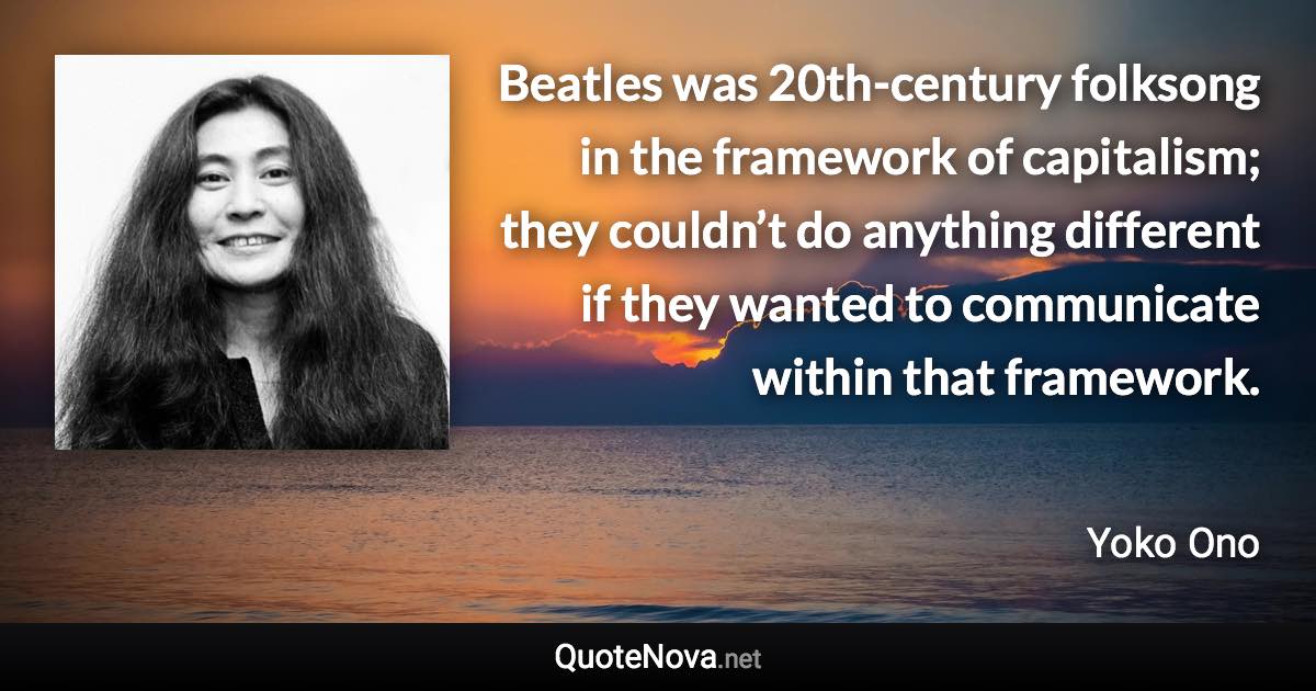 Beatles was 20th-century folksong in the framework of capitalism; they couldn’t do anything different if they wanted to communicate within that framework. - Yoko Ono quote